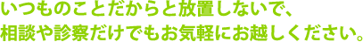 いつものことだからと放置しないで、相談や診察だけでもお気軽にお越しください。